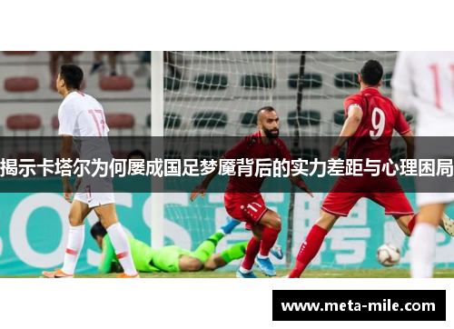 揭示卡塔尔为何屡成国足梦魇背后的实力差距与心理困局