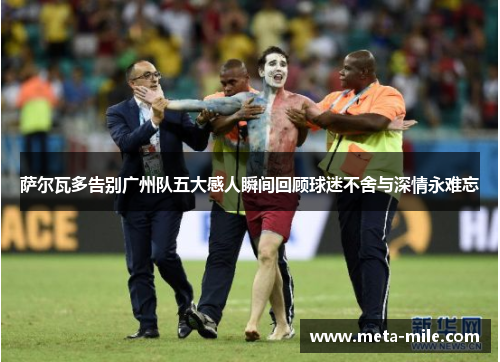 萨尔瓦多告别广州队五大感人瞬间回顾球迷不舍与深情永难忘