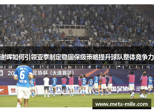 谢晖如何引领亚泰制定稳固保级策略提升球队整体竞争力