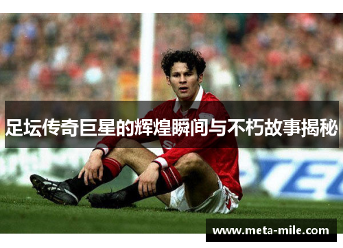 足坛传奇巨星的辉煌瞬间与不朽故事揭秘