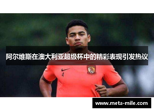 阿尔维斯在澳大利亚超级杯中的精彩表现引发热议