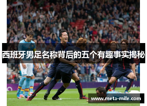 西班牙男足名称背后的五个有趣事实揭秘