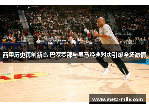 西甲历史再创新高 巴塞罗那与皇马经典对决引爆全场激情