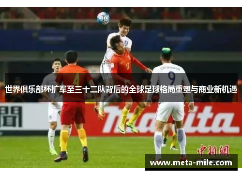 世界俱乐部杯扩军至三十二队背后的全球足球格局重塑与商业新机遇