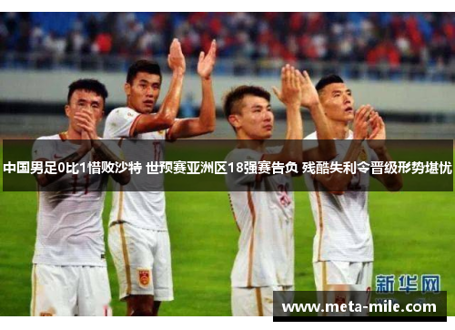 中国男足0比1惜败沙特 世预赛亚洲区18强赛告负 残酷失利令晋级形势堪忧