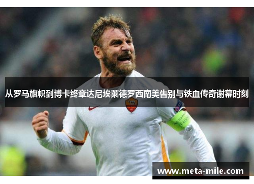 从罗马旗帜到博卡终章达尼埃莱德罗西南美告别与铁血传奇谢幕时刻