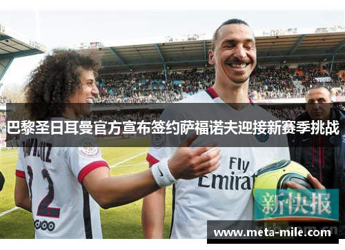 巴黎圣日耳曼官方宣布签约萨福诺夫迎接新赛季挑战