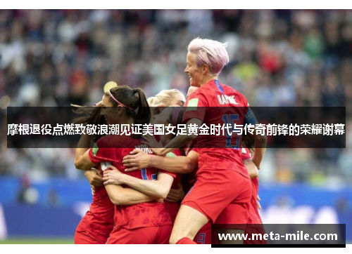 摩根退役点燃致敬浪潮见证美国女足黄金时代与传奇前锋的荣耀谢幕