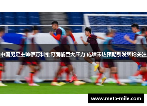 中国男足主帅伊万科维奇面临巨大压力 成绩未达预期引发舆论关注 中国男足主帅伊万科维奇面临巨大压力 成绩未达预期引发舆论关注